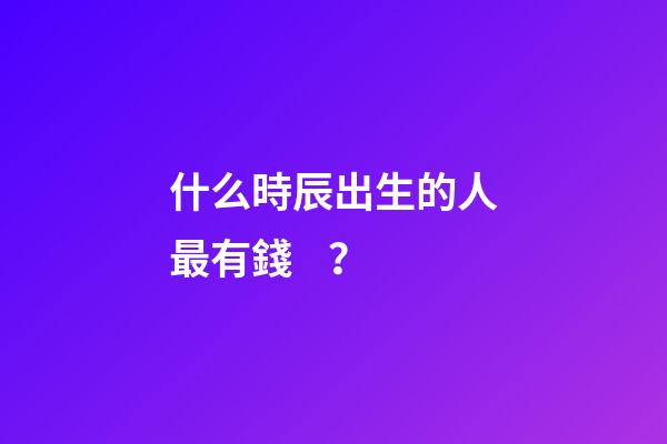 什么時辰出生的人最有錢？